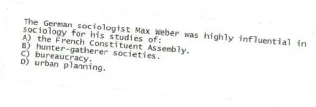 The German sociologist Max Weber was highly influential in sociology for his studies of:
A) the French Constituent Assembly.
B) hunter-gatherer societies.
C) bureaucracy.
D) urban planning.