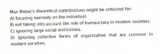 Max Weber's theoretical contributions might be criticized for:
A) focusing narrowly on the individual.
B) not taking into account the role of bureaucracy in modern societies.
C) ignoring large social institutions.
D) ignoring collective forms of organization that are common in modern societies.