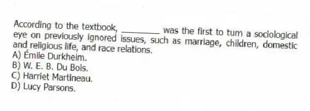 According to the textbook, ________ was the first to turn a sociological eye on previously ignored issues, such as marriage, children, domestic and religious life, and race relations.
A) Émile Durkheim.
B) W. E. B. Du Bois.
C) Harriet Martineau.
D) Lucy Parsons.