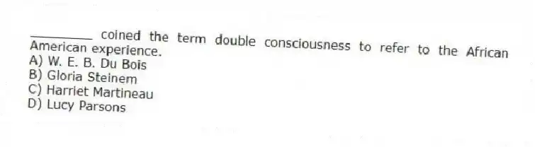 ________ coined the term double consciousness to refer to the African American experience.
A) W. E. B. Du Bois
B) Gloria Steinem
C) Harriet Martineau
D) Lucy Parsons