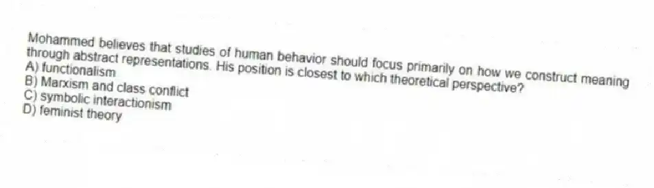 Mohammed believes that studies of human behavior should focus primarily on how we construct meaning through abstract representations. His position is closest to which theoretical perspective?
A) functionalism
B) Marxism and class conflict
C) symbolic interactionism
D) feminist theory