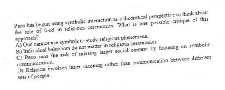Paco has begun using symbolic interaction as a theoretical perspective to think about the role of food in religious ceremonies. What is one possible critique of this approach?
A) One cannot use symbols to study religious phenomena.
B) Individual behaviors do not matter in religious ceremonies.
C) Paco runs the risk of missing larger social context by focusing on symbolic communication.
D) Religion involves inner meaning rather than communication between different sets of people.