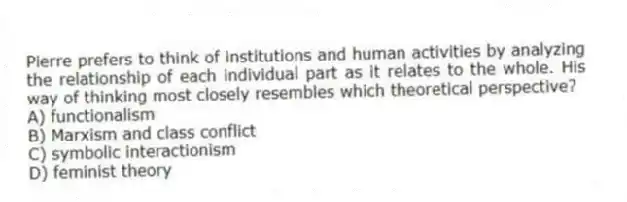 Pierre prefers to think of institutions and human activities by analyzing the relationship of each individual part as it relates to the whole. His way of thinking most closely resembles which theoretical perspective?
A) functionalism
B) Marxism and class conflict
C) symbolic interactionism
D) feminist theory