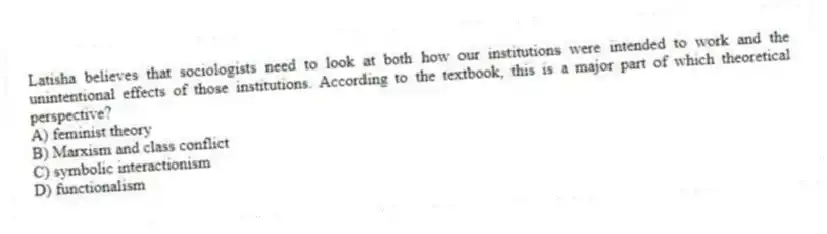 Latisha believes that sociologists need to look at both how our institutions were intended to work and the unintentional effects of those institutions. According to the textbook, this is a major part of which theoretical perspective?
A) feminist theory
B) Marxism and class conflict
C) symbolic interactionism
D) functionalism