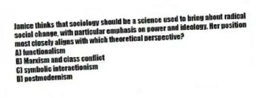 Janice thinks that sociology should be a science used to bring about radical social change, with particular emphasis on power and ideology. Her position most closely aligns with which theoretical perspective?
A) functionalism
B) Marxism and class conflict
C) symbolic interactionism
D) postmodernism