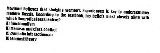 Maynard believes that studying women's experiences is key to understanding modern Russia. According to the textbook, his beliefs most closely align with which theoretical perspective?
A) functionalism
B) Marxism and class conflict
C) symbolic interactionism
D) feminist theory