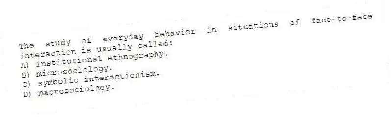 The study of everyday behavior in situations of face-to-face interaction is usually called:
A) institutional ethnography.
B) microsociology.
C) symbolic interactionism.
D) macrosociology.