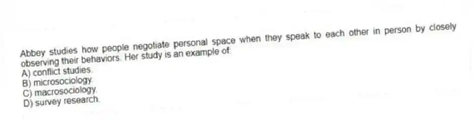 Abbey studies how people negotiate personal space when they speak to each other in person by closely observing their behaviors. Her study is an example of:
A) conflict studies.
B) microsociology.
C) macrosociology.
D) survey research.