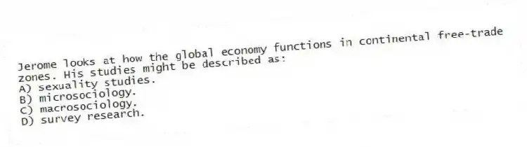Jerome looks at how the global economy functions in continental free-trade zones. His studies might be described as:
A) sexuality studies.
B) microsociology.
C) macrosociology.
D) survey research.