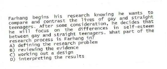 Farhang begins his research knowing he wants to compare and contrast the lives of gay and straight teenagers. After some consideration, he decides that he will focus on the differences in self-esteem between gay and straight teenagers. What part of the research process is Farhang in?
A) defining the research problem
B) reviewing the evidence
C) working out a design
D) interpreting the results