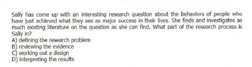 Sally has come up with an interesting research question about the behaviors of people who have just achieved what they see as major success in their lives. She finds and investigates as much existing literature on the question as she can find. What part of the research process is Sally in?
A) defining the research problem
B) reviewing the evidence
C) working out a design
D) interpreting the results