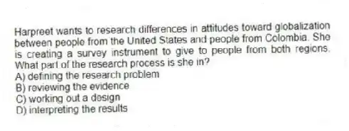 Harpreet wants to research differences in attitudes toward globalization between people from the United States and people from Colombia. She is creating a survey instrument to give to people from both regions. What part of the research process is she in?
A) defining the research problem
B) reviewing the evidence
C) working out a design
D) interpreting the results