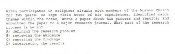 Allen participated in religious rituals with members of the Mormon Church for two years. He kept field notes of his experiences, identified major themes within the notes, wrote a paper about his process and results, and submitted the paper to a major research journal. What part of the research process is he in?
A) defining the research problem
B) reviewing the evidence
C) reporting the findings
D) interpreting the results