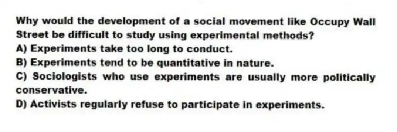 Why would the development of a social movement like Occupy Wall Street be difficult to study using experimental methods?
A) Experiments take too long to conduct.
B) Experiments tend to be quantitative in nature.
C) Sociologists who use experiments are usually more politically conservative.
D) Activists regularly refuse to participate in experiments.