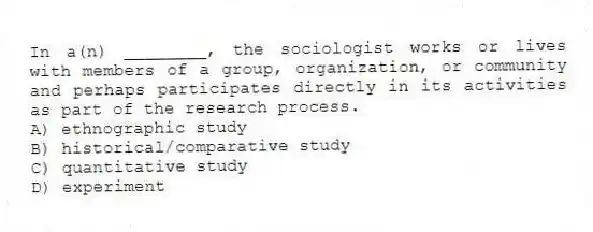 In a(n) ________, the sociologist works or lives with members of a group, organization, or community and perhaps participates directly in its activities as part of the research process.
A) ethnographic study
B) historical/comparative study
C) quantitative study
D) experiment