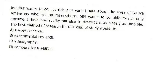 Jennifer wants to collect rich and varied data about the lives of Native Americans who live on reservations. She wants to be able to not only document their lived reality but also to describe it as closely as possible. The best method of research for this kind of study would be:
A) survey research.
B) experimental research.
C) ethnography.
D) comparative research.