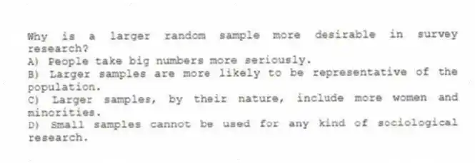 Why is a larger random sample more desirable in survey research?
A) People take big numbers more seriously.
B) Larger samples are more likely to be representative of the population.
C) Larger samples, by their nature, include more women and minorities.
D) Small samples cannot be used for any kind of sociological research.