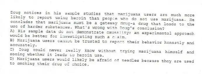 Doug notices in his sample studies that marijuana users are much more likely to report using heroin than people who do not use marijuana. He concludes that marijuana must be a gateway drug-a drug that leads to the use of harder substances. What's wrong with Doug's conclusion?
A) His sample data do not demonstrate causality; an experimental approach would be better for investigating such a claim.
B) Marijuana users cannot be trusted to report their behavior honestly and accurately.
C) Doug could never really know without trying marijuana himself and seeing whether it leads to heroin use.
D) Marijuana users would likely be afraid of needles because they are used to smoking their drug of choice.