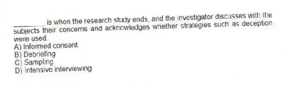 ________ is when the research study ends, and the investigator discusses with the subjects their concerns and acknowledges whether strategies such as deception were used.
A) Informed consent
B) Debriefing
C) Sampling
D) Intensive interviewing