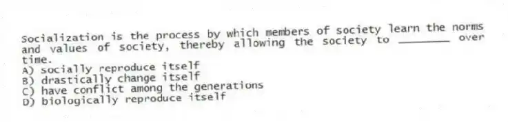 Socialization is the process by which members of society learn the norms and values of society, thereby allowing the society to ________ over time.
A) socially reproduce itself
B) drastically change itself
C) have conflict among the generations
D) biologically reproduce itself