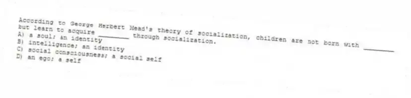 According to George Herbert Mead's theory of socialization, children are not born with ________ but learn to acquire ________ through socialization.
A) a soul; an identity
B) intelligence; an identity
C) social consciousness; a social self
D) an ego; a self