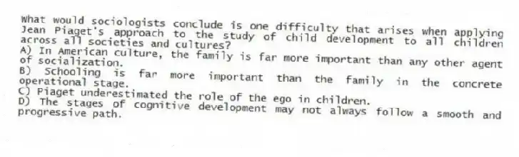 What would sociologists conclude is one difficulty that arises when applying Jean Piaget's approach to the study of child development to all children across all societies and cultures?
A) In American culture, the family is far more important than any other agent of socialization.
B) Schooling is far more important than the family in the concrete operational stage.
C) Piaget underestimated the role of the ego in children.
D) The stages of cognitive development may not always follow a smooth and progressive path.