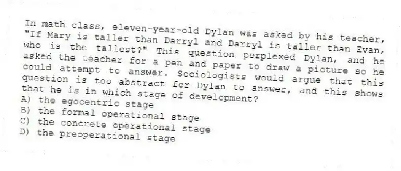 In math class, eleven-year-old Dylan was asked by his teacher, "If Mary is taller than Darryl and Darryl is taller than Evan, who is the tallest?" This question perplexed Dylan, and he asked the teacher for a pen and paper to draw a picture so he could attempt to answer. Sociologists would argue that this question is too abstract for Dylan to answer, and this shows that he is in which stage of development?
A) the egocentric stage
B) the formal operational stage
C) the concrete operational stage
D) the preoperational stage