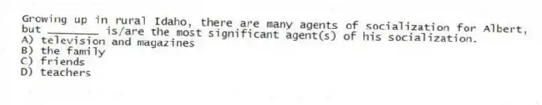 Growing up in rural Idaho, there are many agents of socialization for Albert, but ________ is/are the most significant agent(s) of his socialization.
A) television and magazines
B) the family
C) friends
D) teachers