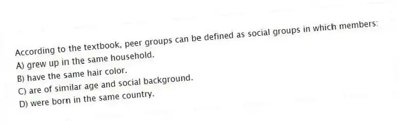 According to the textbook, peer groups can be defined as social groups in which members:
A) grew up in the same household.
B) have the same hair color.
C) are of similar age and social background.
D) were born in the same country.