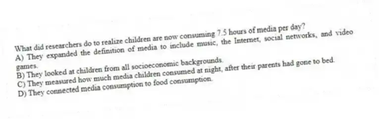 What did researchers do to realize children are now consuming 7.5 hours of media per day?
A) They expanded the definition of media to include music, the Internet, social networks, and video games.
B) They looked at children from all socioeconomic backgrounds.
C) They measured how much media children consumed at night, after their parents had gone to bed.
D) They connected media consumption to food consumption.