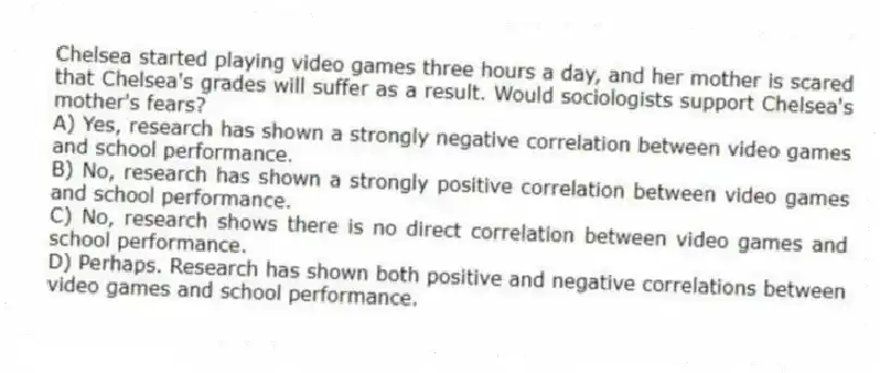 Chelsea started playing video games three hours a day, and her mother is scared that Chelsea's grades will suffer as a result. Would sociologists support Chelsea's mother's fears?
A) Yes, research has shown a strongly negative correlation between video games and school performance.
B) No, research has shown a strongly positive correlation between video games and school performance.
C) No, research shows there is no direct correlation between video games and school performance.
D) Perhaps. Research has shown both positive and negative correlations between video games and school performance.