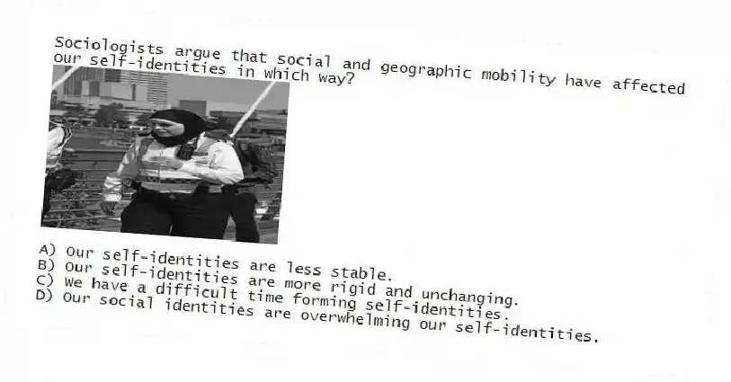 Sociologists argue that social and geographic mobility have affected our self-identities in which way?
A) Our self-identities are less stable.
B) Our self-identities are more rigid and unchanging.
C) We have a difficult time forming self-identities.
D) Our social identities are overwhelming our self-identities.