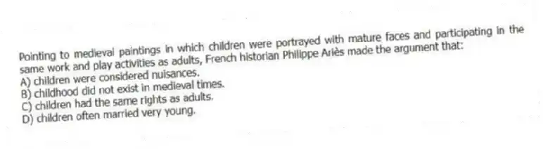 Pointing to medieval paintings in which children were portrayed with mature faces and participating in the same work and play activities as adults, French historian Philippe Ariès made the argument that:
A) children were considered nuisances.
B) childhood did not exist in medieval times.
C) children had the same rights as adults.
D) children often married very young.