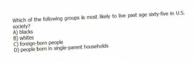 Which of the following groups is most likely to live past age sixty-five in U.S. society?
A) blacks
B) whites
C) foreign-born people
D) people born in single-parent households