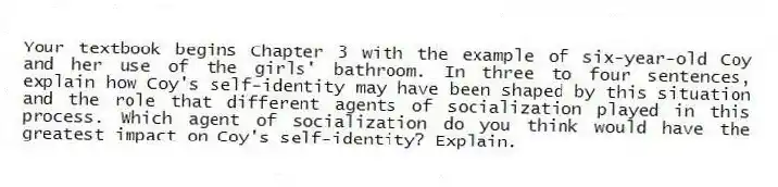 Your textbook begins Chapter 3 with the example of six-year-old Coy and her use of the girls' bathroom. In three to four sentences, explain how Coy's self-identity may have been shaped by this situation and the role that different agents of socialization played in this process. Which agent of socialization do you think would have the greatest impact on Coy's self-identity? Explain.