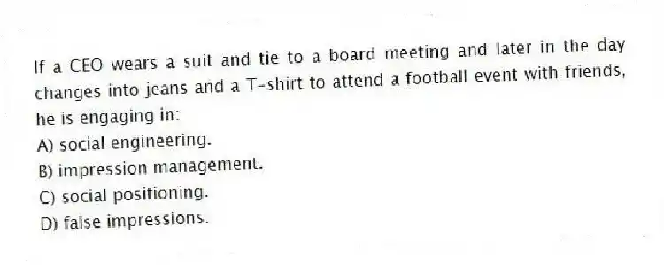 If a CEO wears a suit and tie to a board meeting and later in the day changes into jeans and a T-shirt to attend a football event with friends, he is engaging in:
A) social engineering.
B) impression management.
C) social positioning.
D) false impressions.