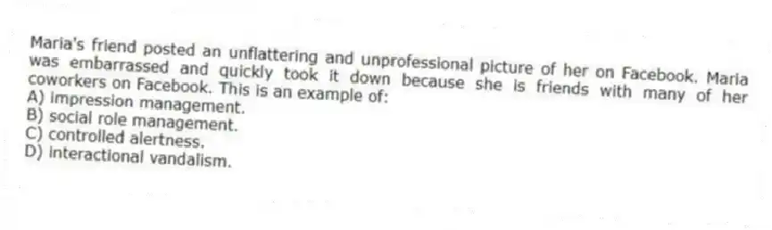 Maria's friend posted an unflattering and unprofessional picture of her on Facebook. Maria was embarrassed and quickly took it down because she is friends with many of her coworkers on Facebook. This is an example of:
A) impression management.
B) social role management.
C) controlled alertness.
D) interactional vandalism.