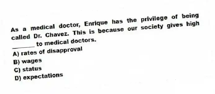 As a medical doctor, Enrique has the privilege of being called Dr. Chavez. This is because our society gives high ________ to medical doctors.
A) rates of disapproval
B) wages
C) status
D) expectations