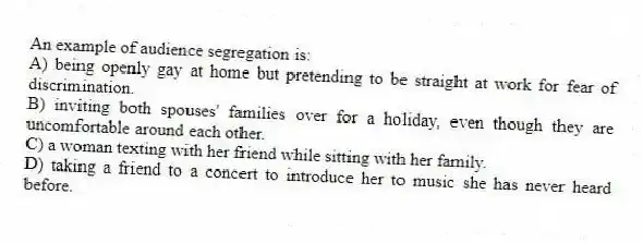 An example of audience segregation is:
A) being openly gay at home but pretending to be straight at work for fear of discrimination.
B) inviting both spouses' families over for a holiday, even though they are uncomfortable around each other.
C) a woman texting with her friend while sitting with her family.
D) taking a friend to a concert to introduce her to music she has never heard before.