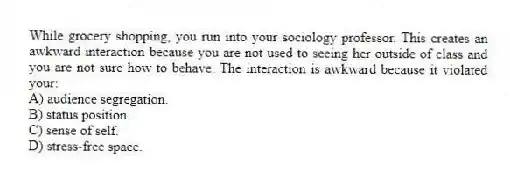 While grocery shopping, you run into your sociology professor. This creates an awkward interaction because you are not used to seeing her outside of class and you are not sure how to behave. The interaction is awkward because it violated your:
A) audience segregation.
B) status position.
C) sense of self.
D) stress-free space.