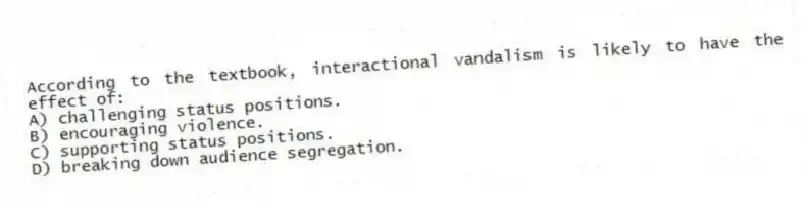 According to the textbook, interactional vandalism is likely to have the effect of:
A) challenging status positions.
B) encouraging violence.
C) supporting status positions.
D) breaking down audience segregation.