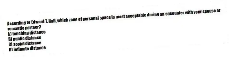 According to Edward T. Hall, which zone of personal space is most acceptable during an encounter with your spouse or romantic partner?
A) touching distance
B) public distance
C) social distance
D) intimate distance