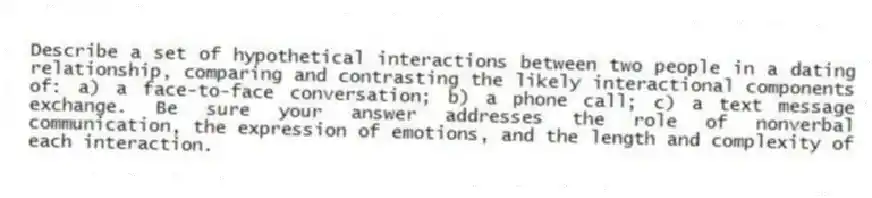 Describe a set of hypothetical interactions between two people in a dating relationship, comparing and contrasting the likely interactional components of: a) a face-to-face conversation; b) a phone call; c) a text message exchange. Be sure your answer addresses the role of nonverbal communication, the expression of emotions, and the length and complexity of each interaction.