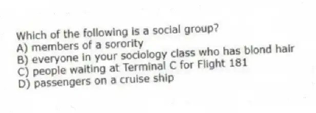 Which of the following is a social group?
A) members of a sorority
B) everyone in your sociology class who has blond hair
C) people waiting at Terminal C for Flight 181
D) passengers on a cruise ship