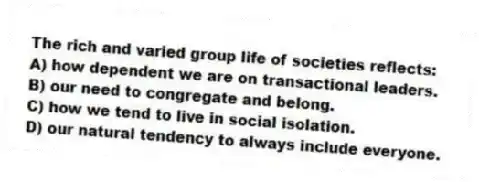 The rich and varied group life of societies reflects:
A) how dependent we are on transactional leaders.
B) our need to congregate and belong.
C) how we tend to live in social isolation.
D) our natural tendency to always include everyone.