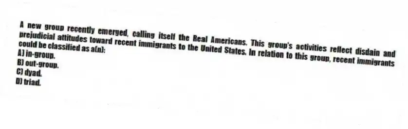 A new group recently emerged, calling itself the Real Americans. This group's activities reflect disdain and prejudicial attitudes toward recent immigrants to the United States. In relation to this group, recent immigrants could be classified as a(n):
A) in-group.
B) out-group.
C) dyad.
D) triad.