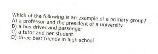 Which of the following is an example of a primary group?
A) a professor and the president of a university
B) a bus driver and passenger
C) a tutor and her student
D) three best friends in high school