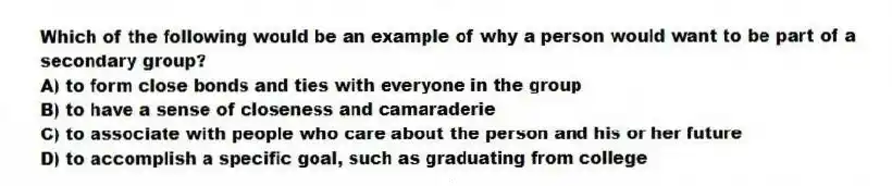 Which of the following would be an example of why a person would want to be part of a secondary group?
A) to form close bonds and ties with everyone in the group
B) to have a sense of closeness and camaraderie
C) to associate with people who care about the person and his or her future
D) to accomplish a specific goal, such as graduating from college