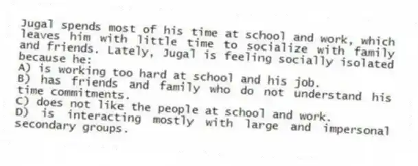 Jugal spends most of his time at school and work, which leaves him with little time to socialize with family and friends. Lately, Jugal is feeling socially isolated because he:
A) is working too hard at school and his job.
B) has friends and family who do not understand his time commitments.
C) does not like the people at school and work.
D) is interacting mostly with large and impersonal secondary groups.