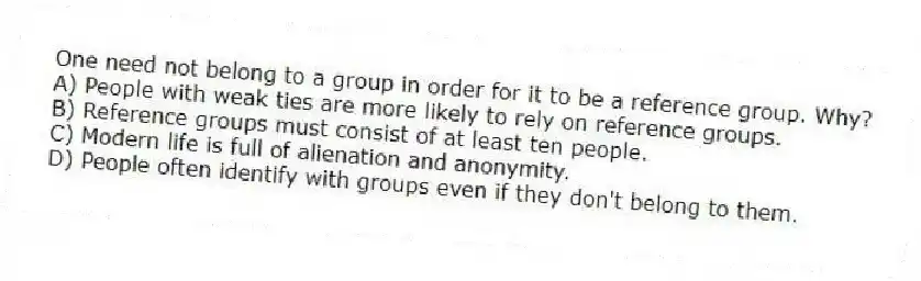 One need not belong to a group in order for it to be a reference group. Why?
A) People with weak ties are more likely to rely on reference groups.
B) Reference groups must consist of at least ten people.
C) Modern life is full of alienation and anonymity.
D) People often identify with groups even if they don't belong to them.